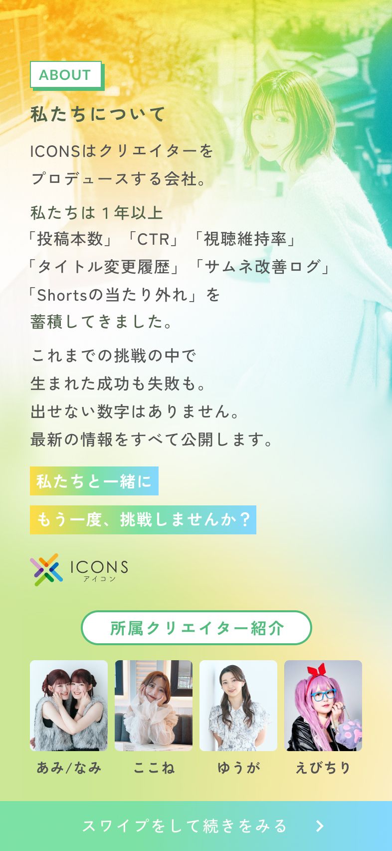 私たちについてICONSはクリエイターをプロデュースする会社。私たちは、1年以上、「投稿本数」「CTR」「視聴維持率」「タイトル変更履歴」「サムネ改善ログ」「Shortsの当たり外れ」を蓄積してきました。これまでの挑戦の中で生まれた成功も失敗も。出せない数字はありません。最新の情報をすべて公開します。私たちと一緒に、もう一度挑戦しませんか？